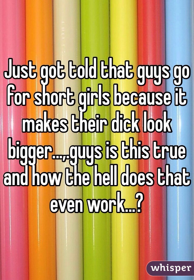 Just got told that guys go for short girls because it makes their dick look bigger...,.guys is this true and how the hell does that even work...?