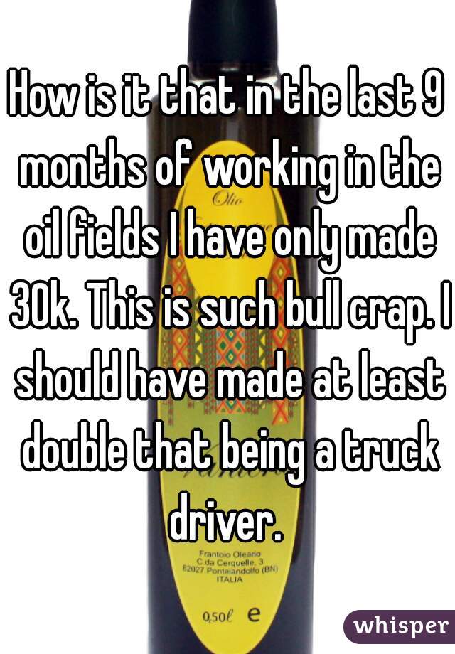 How is it that in the last 9 months of working in the oil fields I have only made 30k. This is such bull crap. I should have made at least double that being a truck driver. 