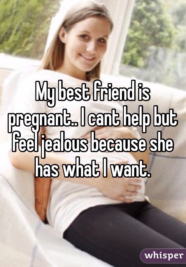 My best friend is pregnant.. I cant help but feel jealous because she has what I want.