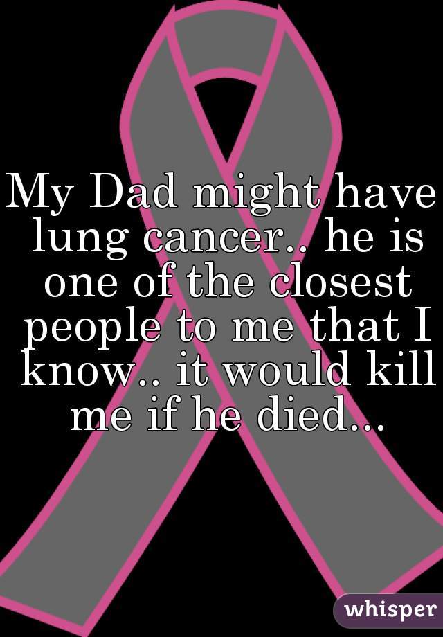 My Dad might have lung cancer.. he is one of the closest people to me that I know.. it would kill me if he died...