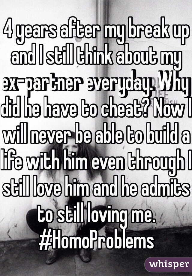 4 years after my break up and I still think about my ex-partner everyday. Why did he have to cheat? Now I will never be able to build a life with him even through I still love him and he admits to still loving me. #HomoProblems 