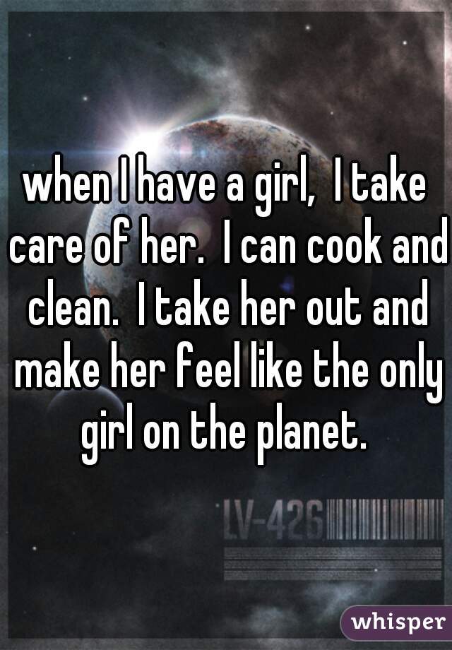 when I have a girl,  I take care of her.  I can cook and clean.  I take her out and make her feel like the only girl on the planet. 