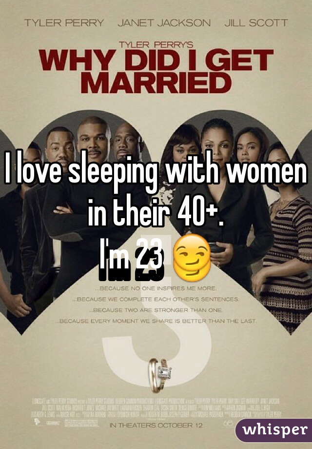 I love sleeping with women in their 40+. 
I'm 23 😏
