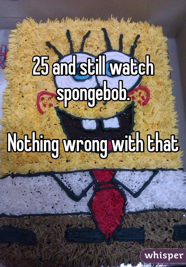 25 and still watch spongebob. 

Nothing wrong with that