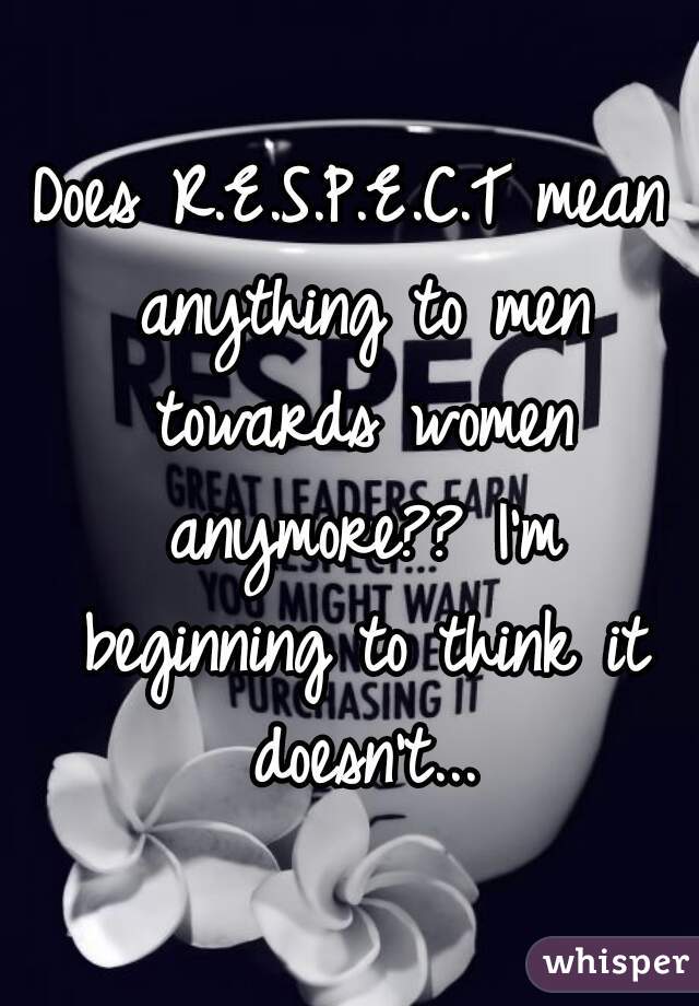 Does R.E.S.P.E.C.T mean anything to men towards women anymore?? I'm beginning to think it doesn't...