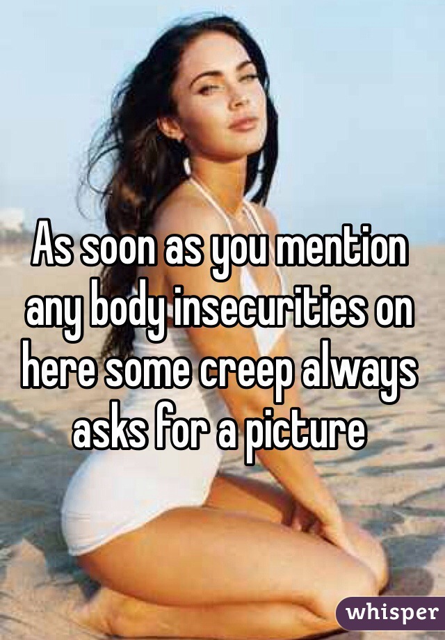 As soon as you mention any body insecurities on here some creep always asks for a picture 