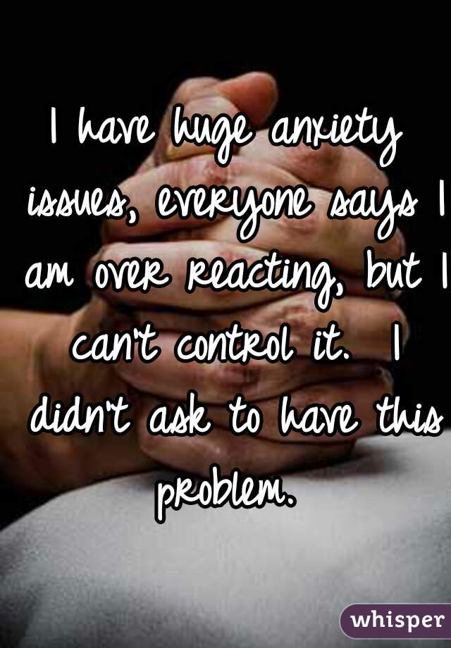 I have huge anxiety issues, everyone says I am over reacting, but I can't control it.  I didn't ask to have this problem. 