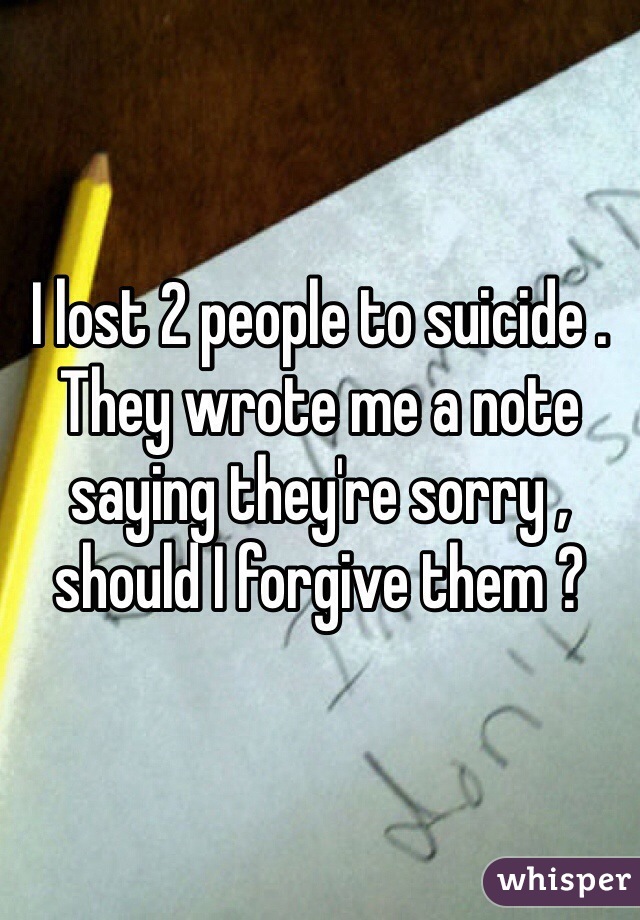 I lost 2 people to suicide . They wrote me a note saying they're sorry , should I forgive them ?
