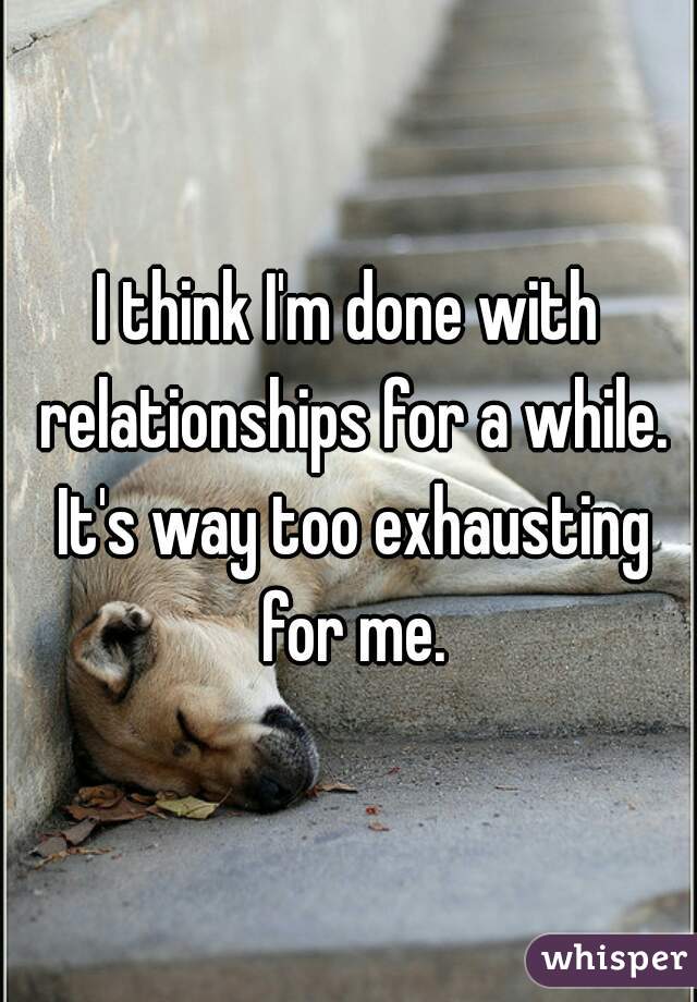 I think I'm done with relationships for a while. It's way too exhausting for me.