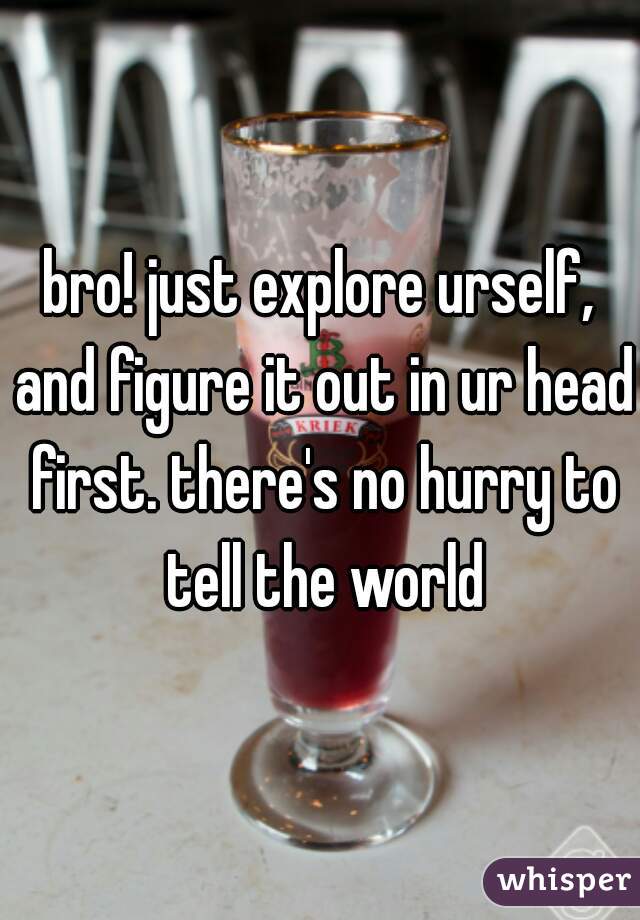 bro! just explore urself, and figure it out in ur head first. there's no hurry to tell the world
