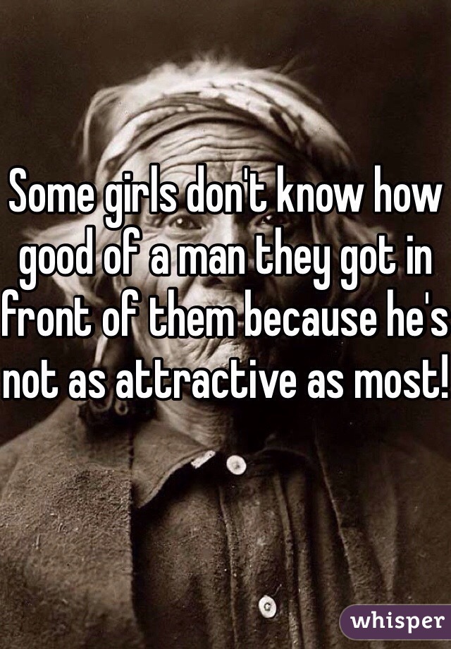 Some girls don't know how good of a man they got in front of them because he's not as attractive as most!