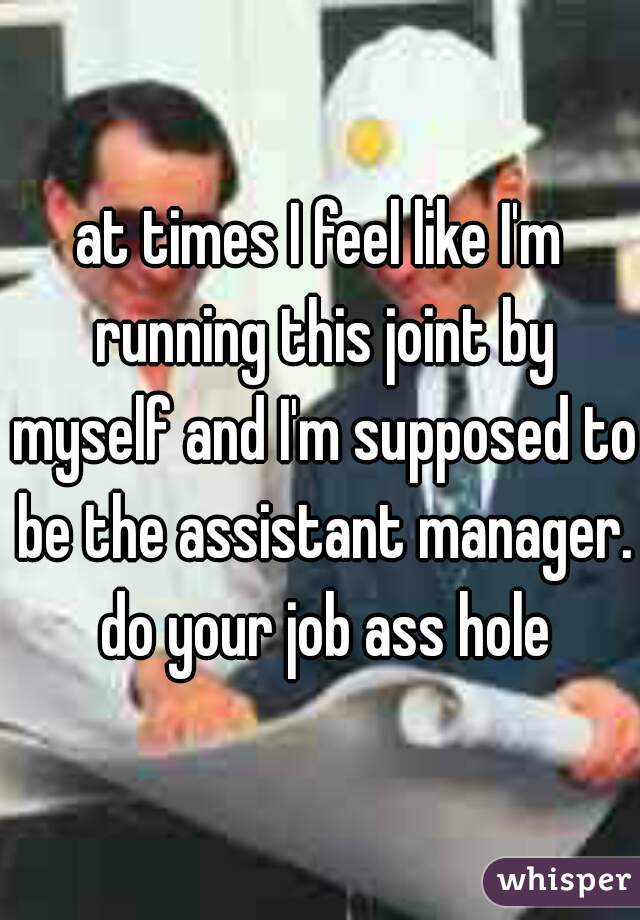 at times I feel like I'm running this joint by myself and I'm supposed to be the assistant manager. do your job ass hole