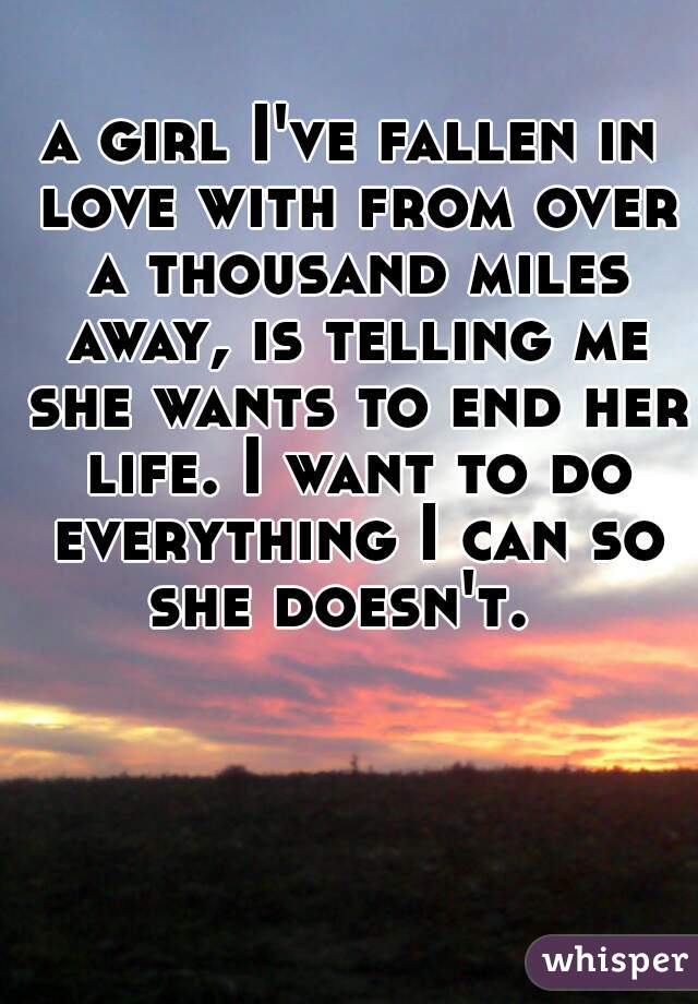 a girl I've fallen in love with from over a thousand miles away, is telling me she wants to end her life. I want to do everything I can so she doesn't.  