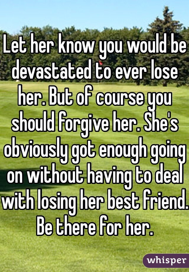 Let her know you would be devastated to ever lose her. But of course you should forgive her. She's obviously got enough going on without having to deal with losing her best friend. Be there for her. 