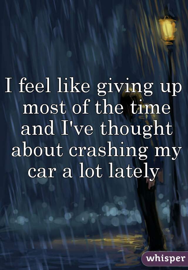 I feel like giving up most of the time and I've thought about crashing my car a lot lately 