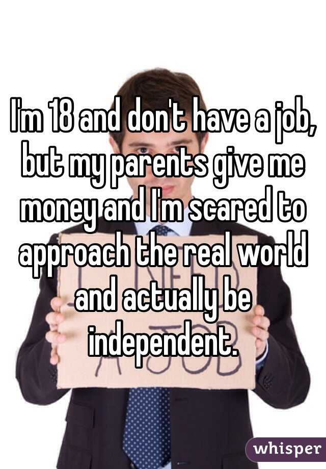 I'm 18 and don't have a job, but my parents give me money and I'm scared to approach the real world and actually be independent. 