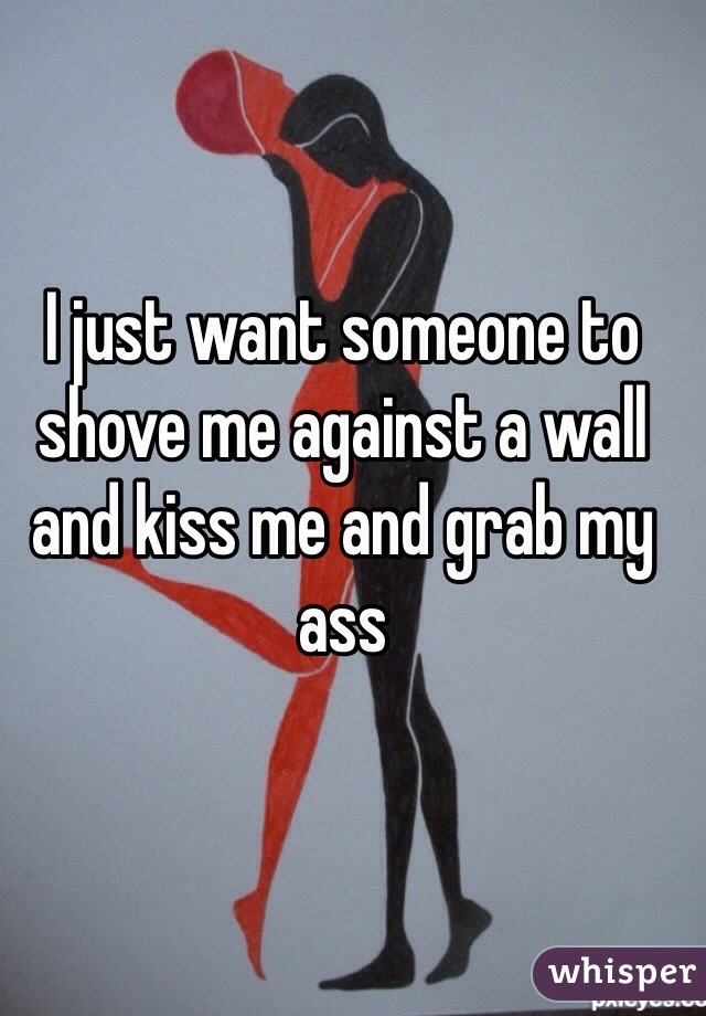 I just want someone to shove me against a wall and kiss me and grab my ass