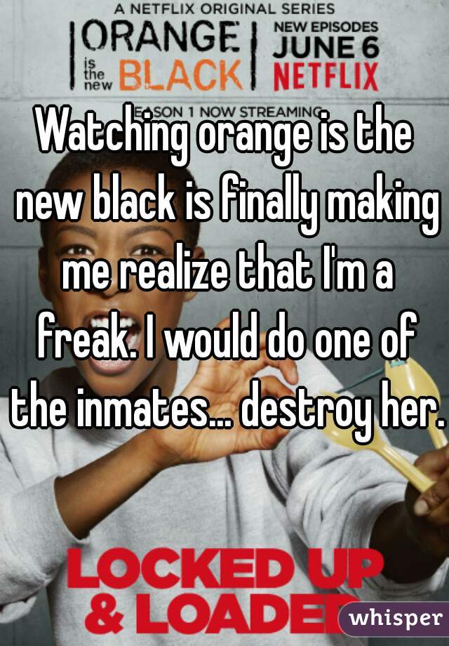 Watching orange is the new black is finally making me realize that I'm a freak. I would do one of the inmates... destroy her.  