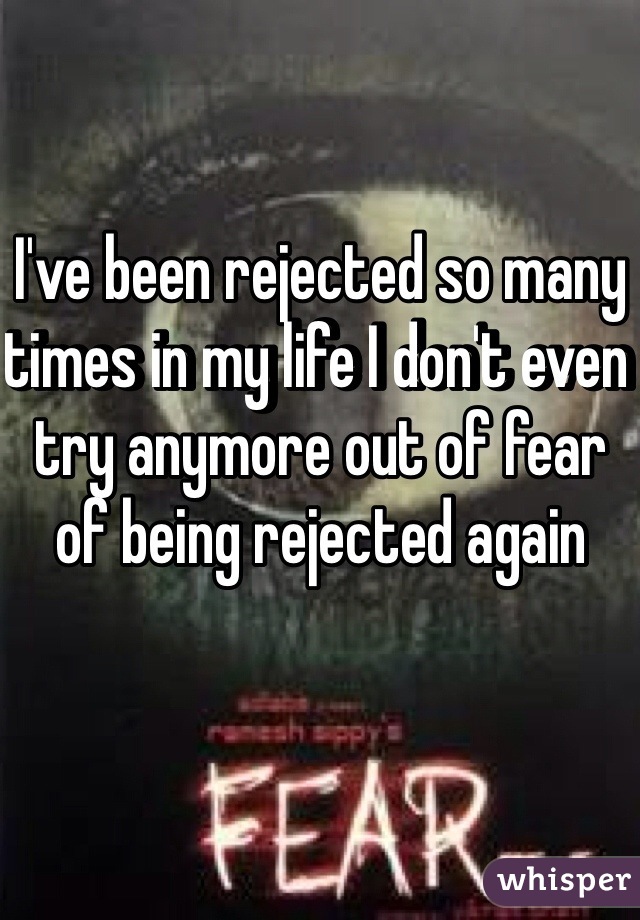 I've been rejected so many times in my life I don't even try anymore out of fear of being rejected again