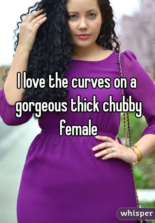 I love the curves on a gorgeous thick chubby female