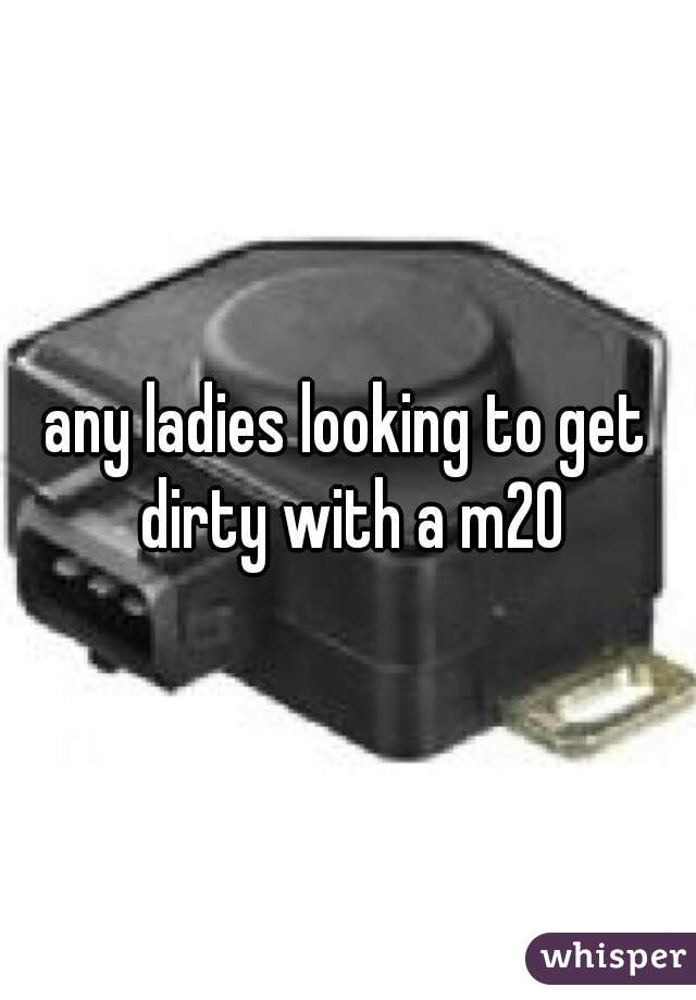 any ladies looking to get dirty with a m20