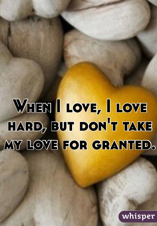 When I love, I love hard, but don't take my love for granted.
