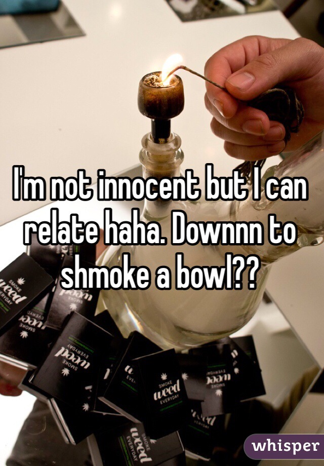 I'm not innocent but I can relate haha. Downnn to shmoke a bowl?? 