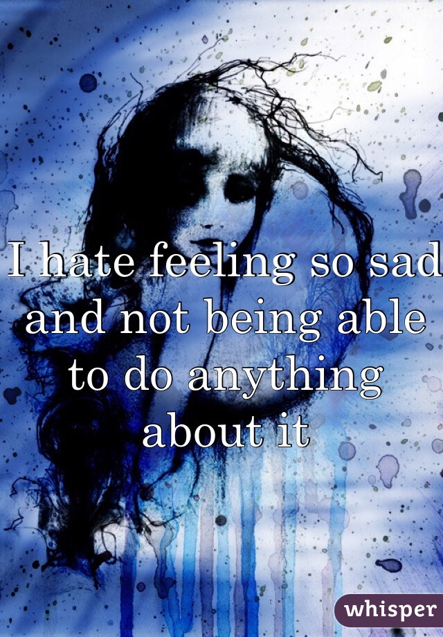I hate feeling so sad and not being able to do anything about it