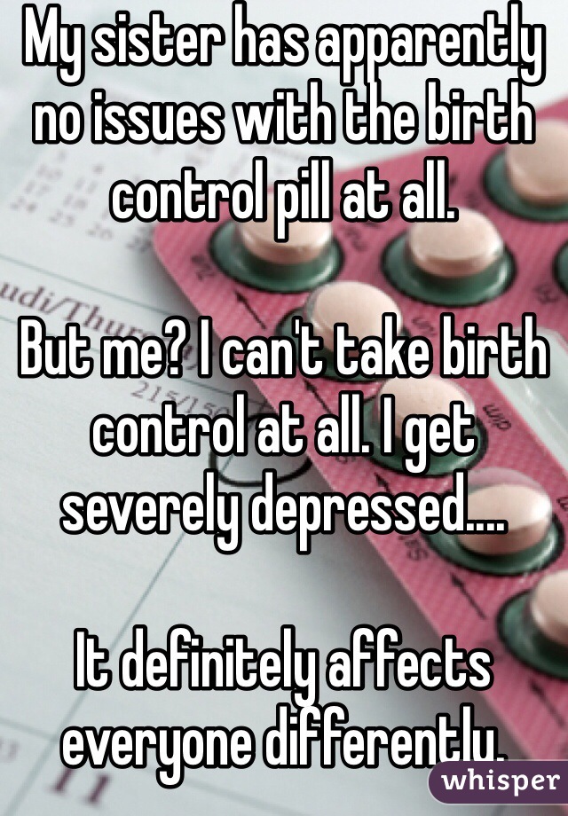 My sister has apparently no issues with the birth control pill at all. 

But me? I can't take birth control at all. I get severely depressed....

It definitely affects everyone differently. 