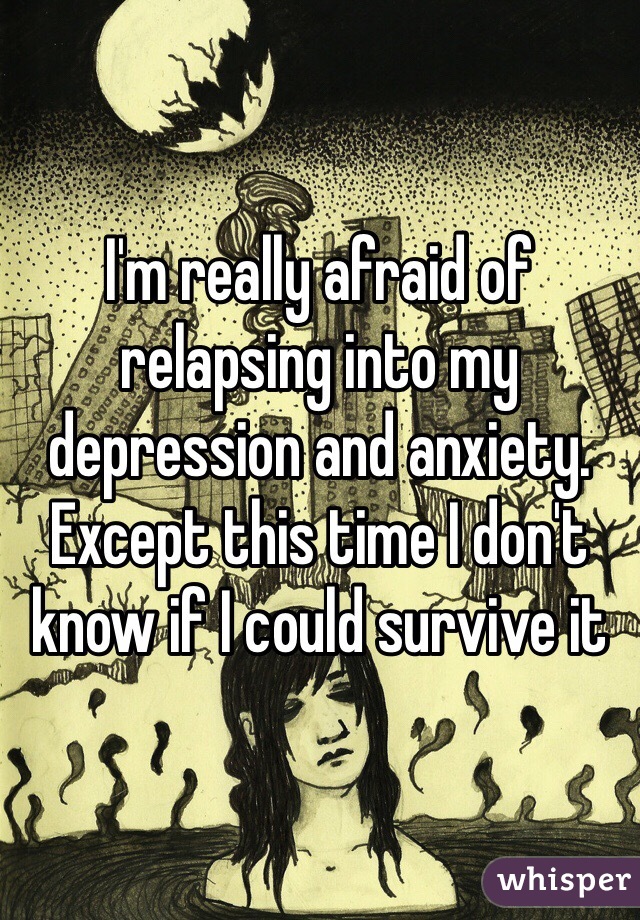 I'm really afraid of relapsing into my depression and anxiety. Except this time I don't know if I could survive it 
