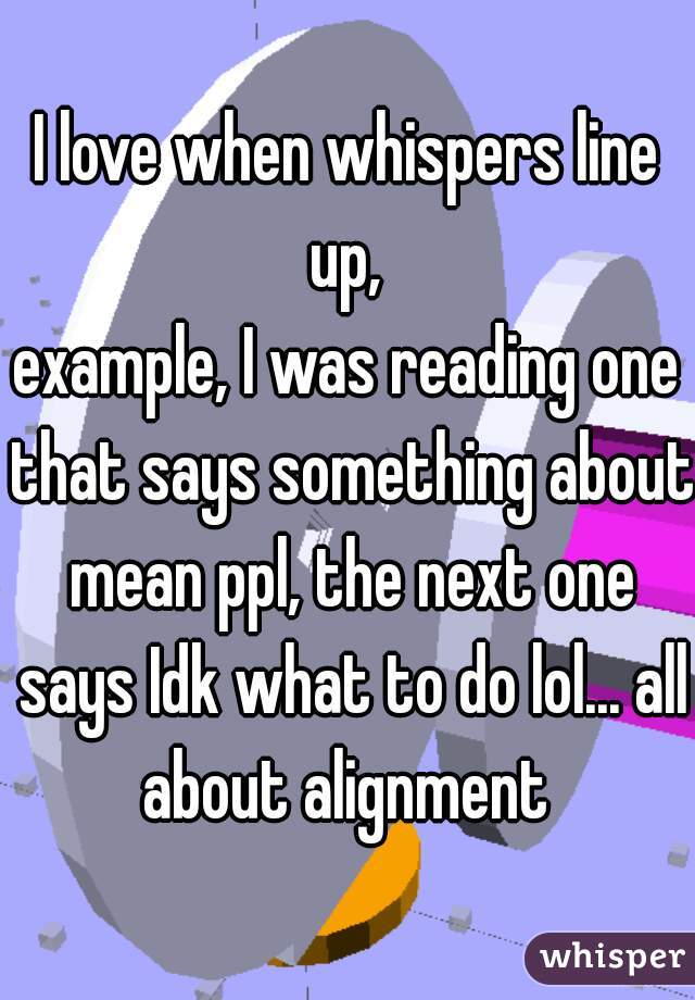 I love when whispers line up, 
example, I was reading one that says something about mean ppl, the next one says Idk what to do lol... all about alignment 