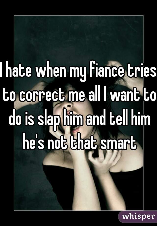 I hate when my fiance tries to correct me all I want to do is slap him and tell him he's not that smart