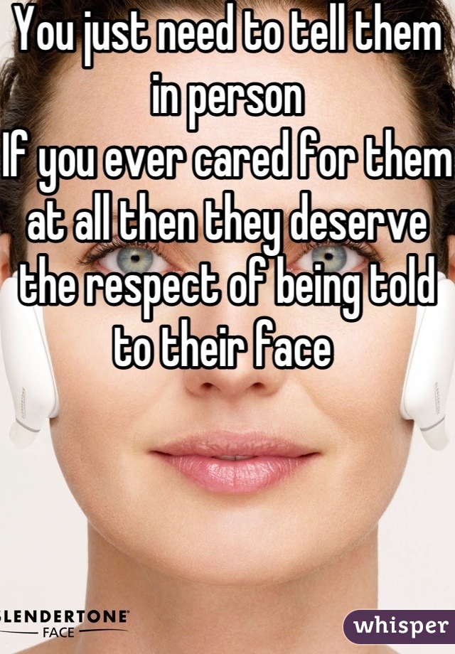 You just need to tell them in person
If you ever cared for them at all then they deserve the respect of being told to their face 