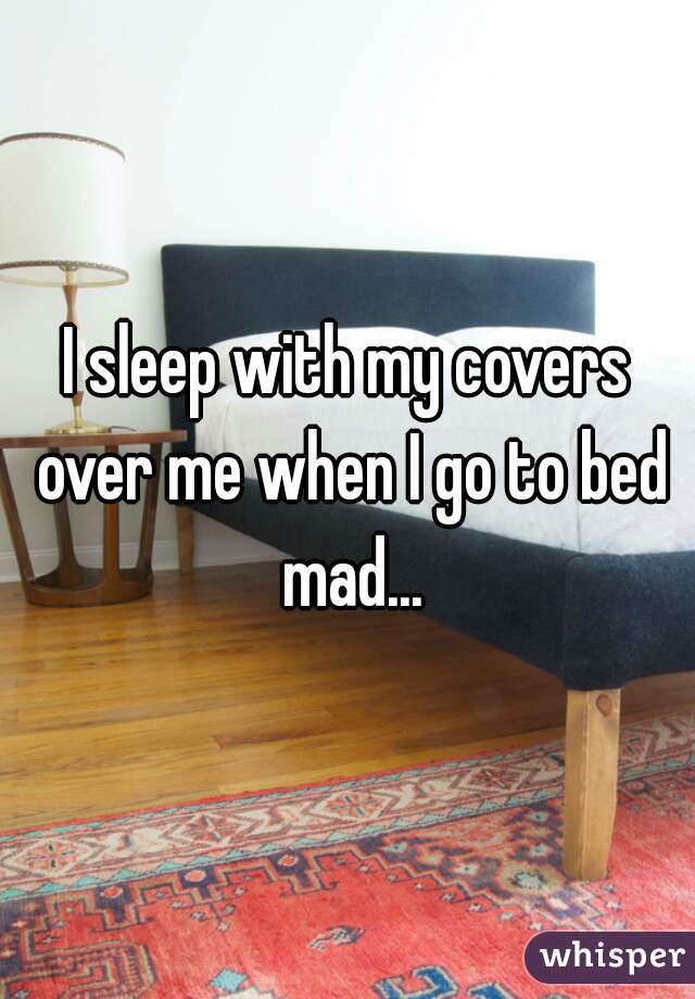 I sleep with my covers over me when I go to bed mad...