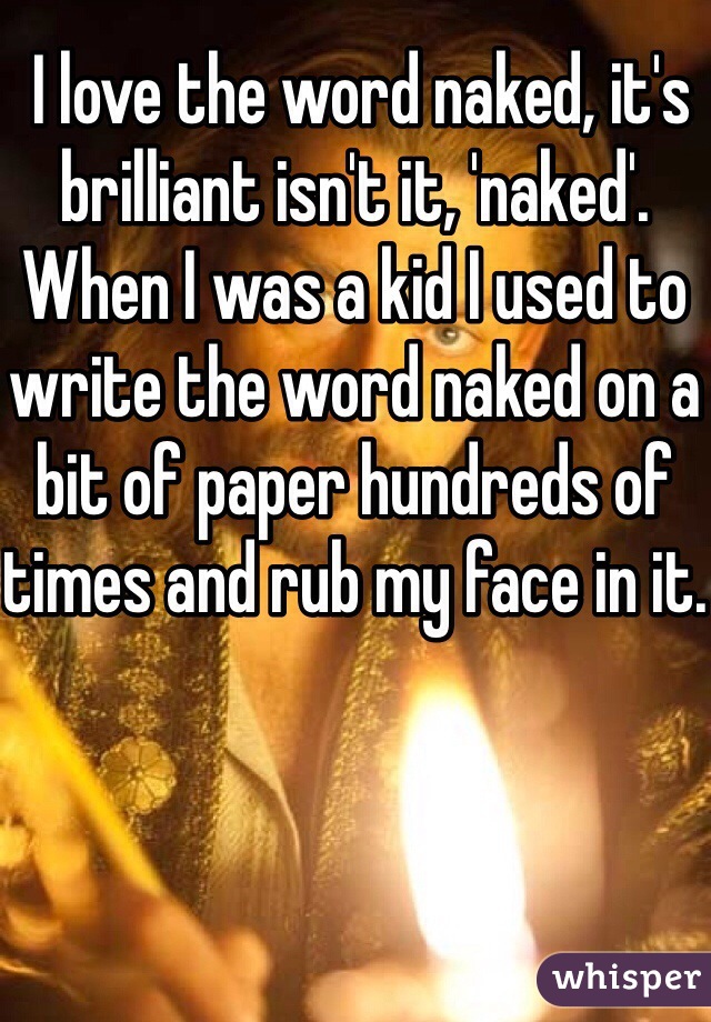  I love the word naked, it's brilliant isn't it, 'naked'. When I was a kid I used to write the word naked on a bit of paper hundreds of times and rub my face in it.