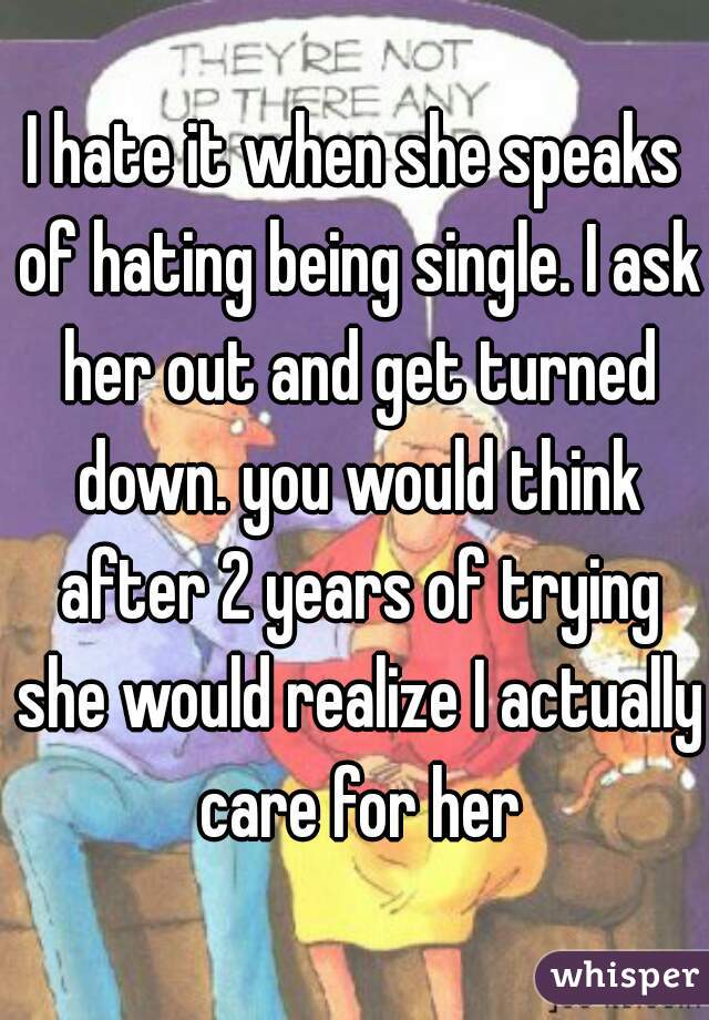 I hate it when she speaks of hating being single. I ask her out and get turned down. you would think after 2 years of trying she would realize I actually care for her