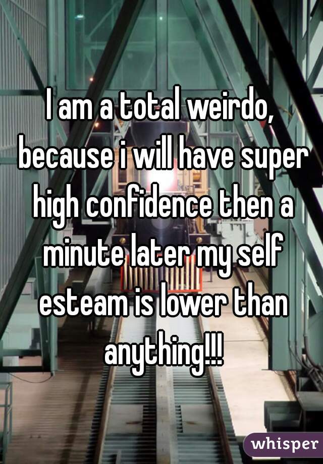 I am a total weirdo, because i will have super high confidence then a minute later my self esteam is lower than anything!!!