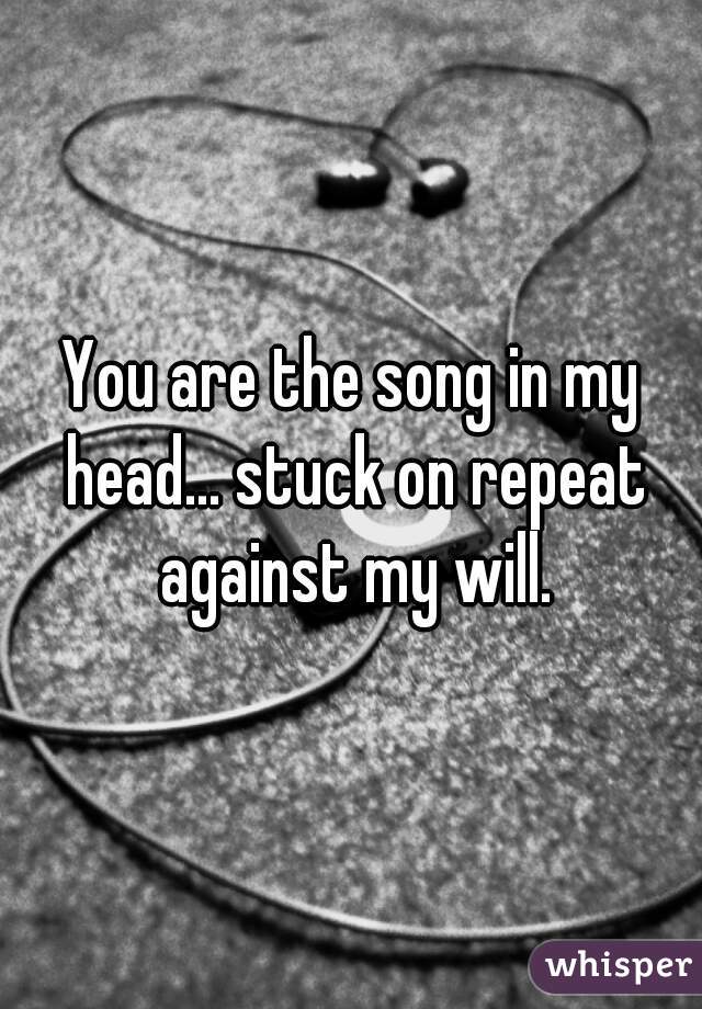 You are the song in my head... stuck on repeat against my will.