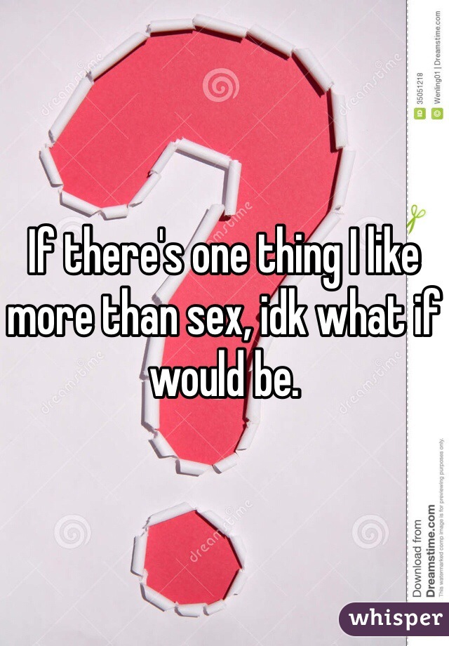 If there's one thing I like more than sex, idk what if would be. 