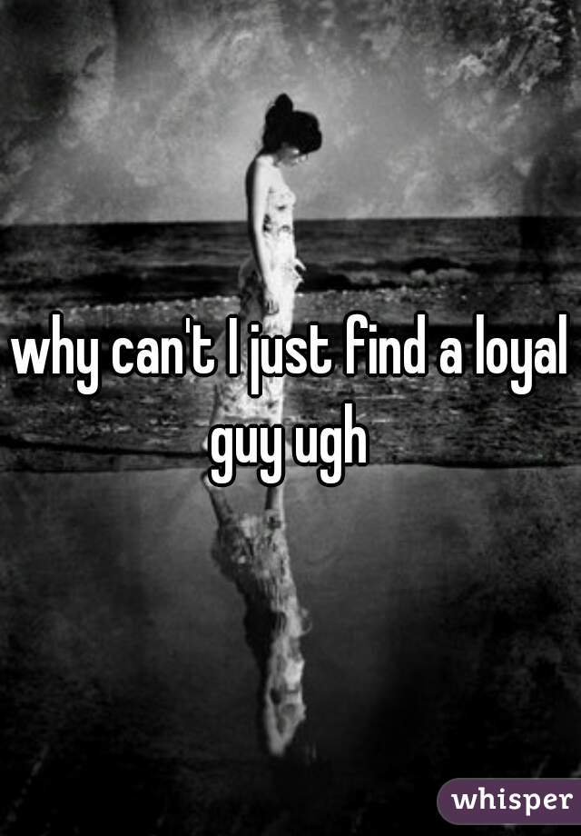 why can't I just find a loyal guy ugh 