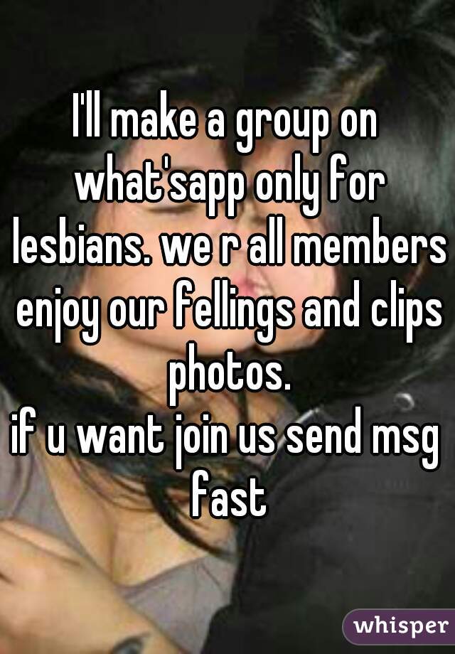 I'll make a group on what'sapp only for lesbians. we r all members enjoy our fellings and clips photos.
if u want join us send msg fast
