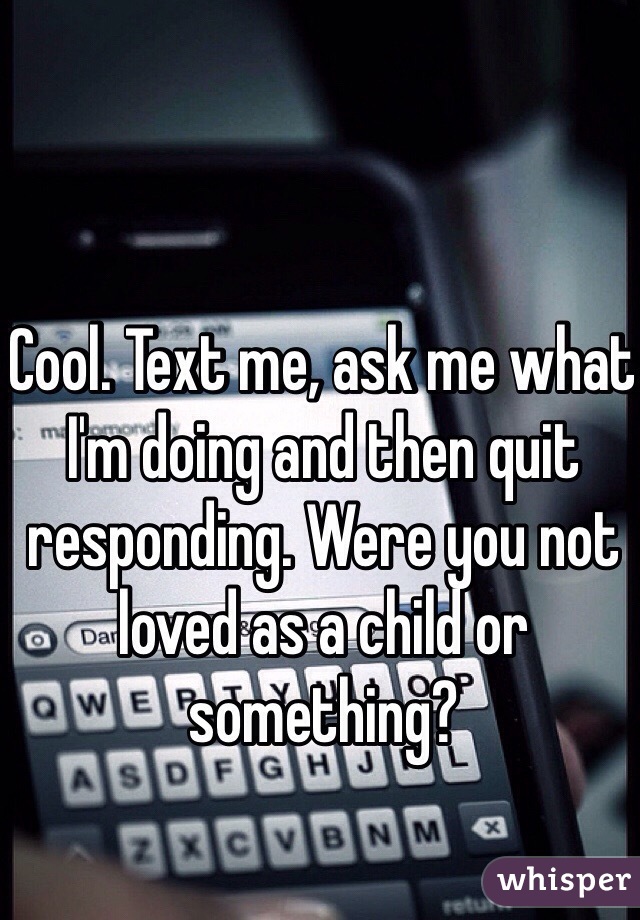 Cool. Text me, ask me what I'm doing and then quit responding. Were you not loved as a child or something? 