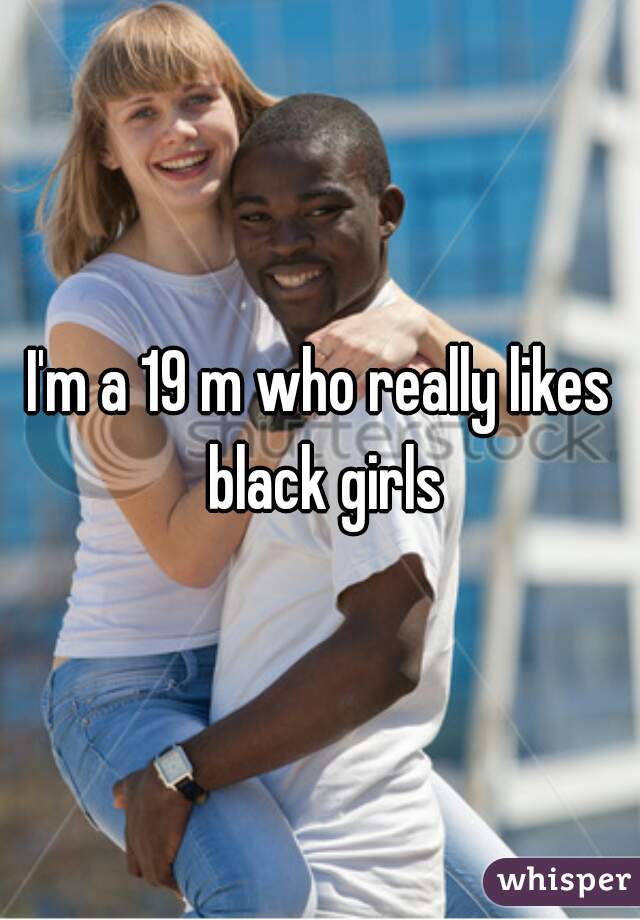 I'm a 19 m who really likes black girls