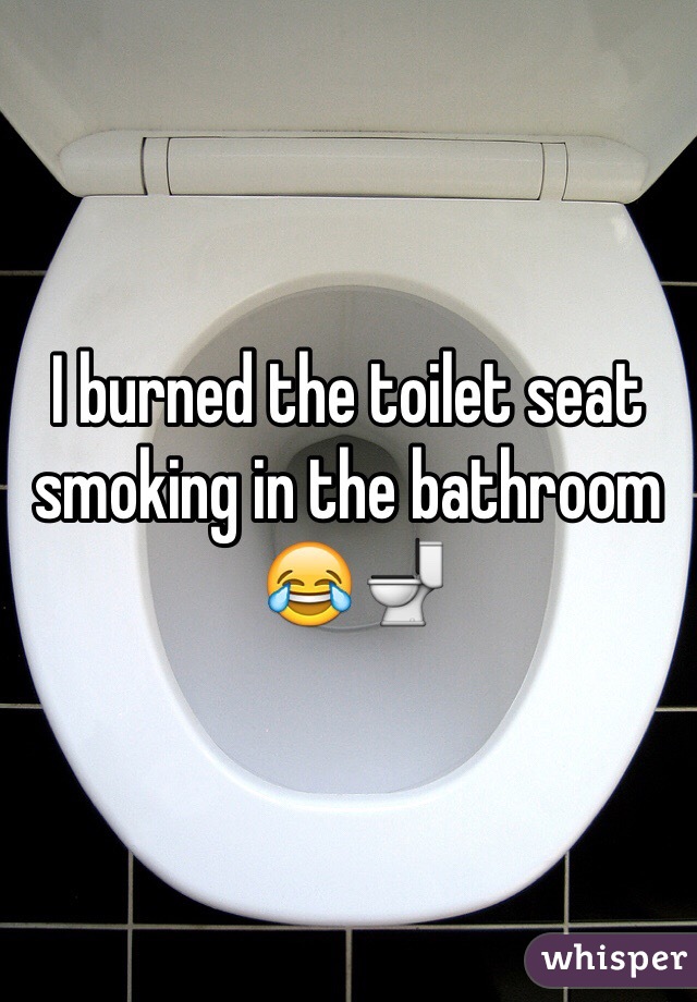 I burned the toilet seat smoking in the bathroom
 😂🚽