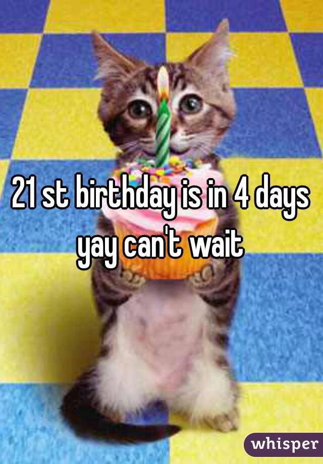 21 st birthday is in 4 days yay can't wait 