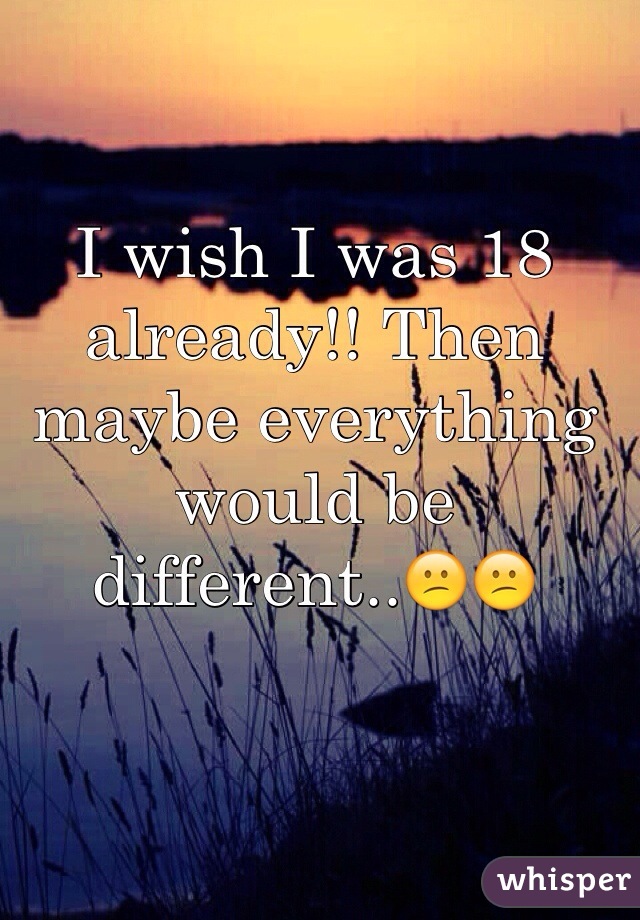 I wish I was 18 already!! Then maybe everything would be different..😕😕