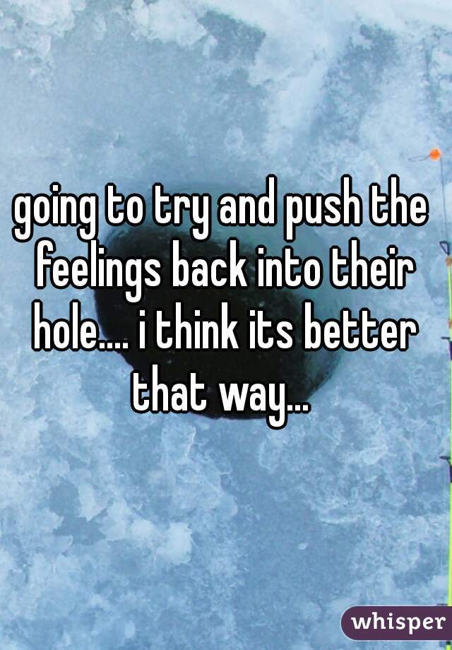 going to try and push the feelings back into their hole.... i think its better that way... 