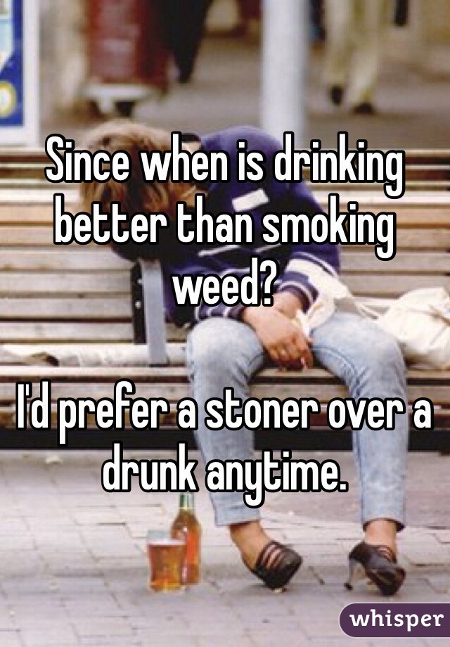Since when is drinking better than smoking weed? 

I'd prefer a stoner over a drunk anytime. 