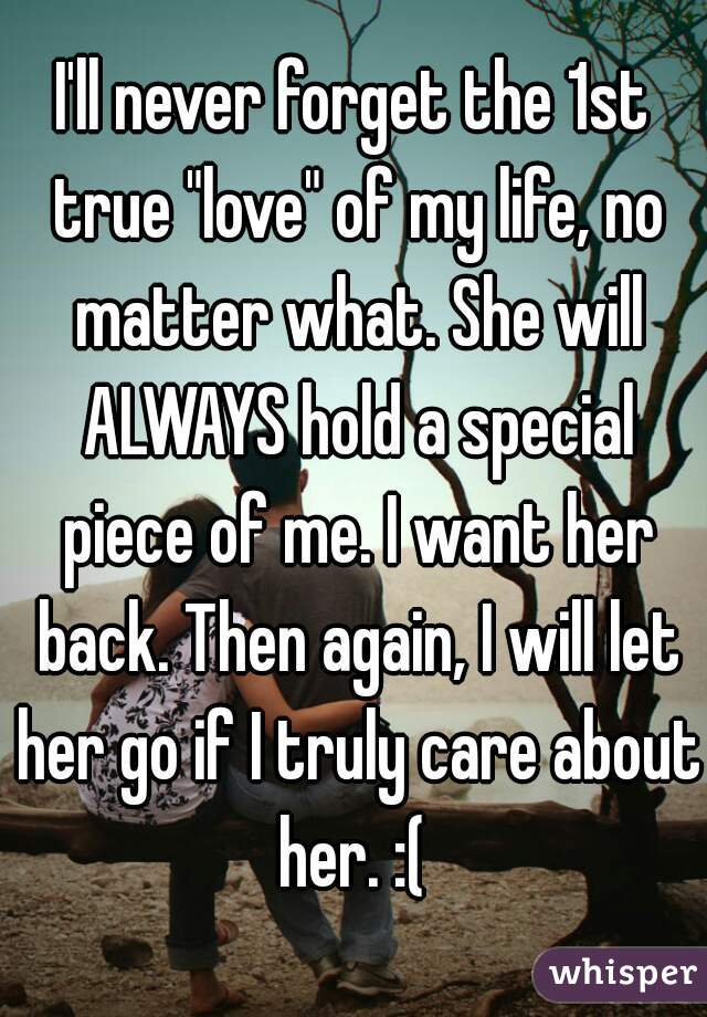 I'll never forget the 1st true "love" of my life, no matter what. She will ALWAYS hold a special piece of me. I want her back. Then again, I will let her go if I truly care about her. :( 
 