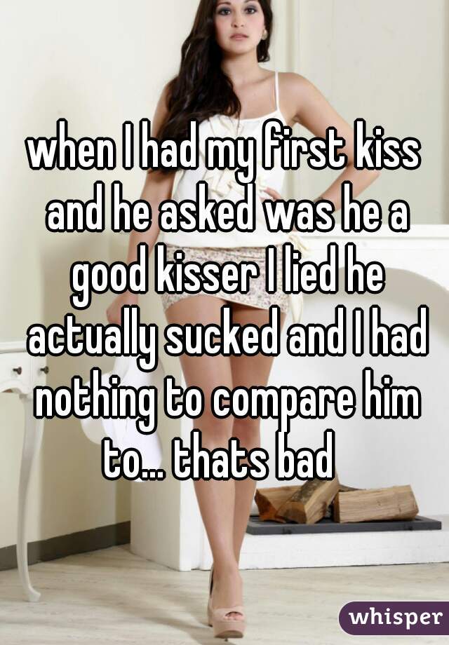 when I had my first kiss and he asked was he a good kisser I lied he actually sucked and I had nothing to compare him to... thats bad  